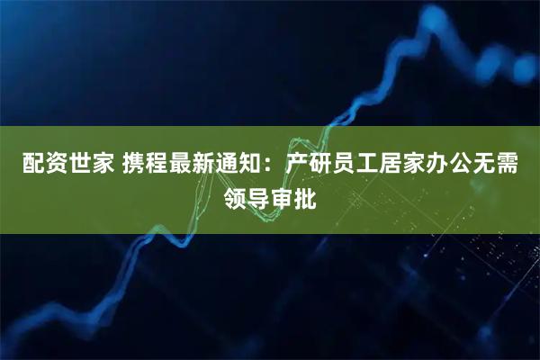 配资世家 携程最新通知：产研员工居家办公无需领导审批