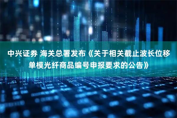 中兴证券 海关总署发布《关于相关截止波长位移单模光纤商品编号申报要求的公告》