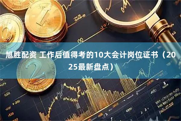 旭胜配资 工作后值得考的10大会计岗位证书（2025最新盘点）