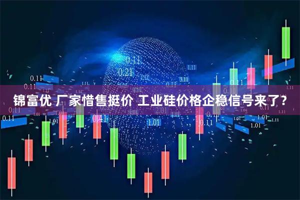 锦富优 厂家惜售挺价 工业硅价格企稳信号来了？