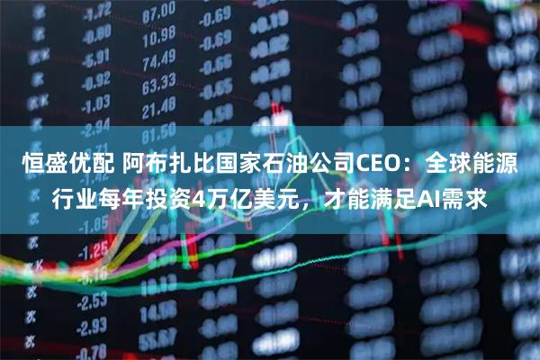 恒盛优配 阿布扎比国家石油公司CEO：全球能源行业每年投资4万亿美元，才能满足AI需求