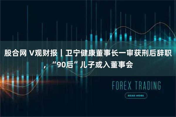 股合网 V观财报｜卫宁健康董事长一审获刑后辞职，“90后”儿子或入董事会