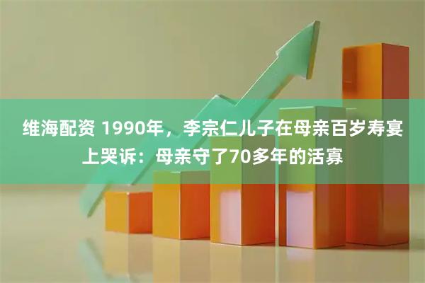维海配资 1990年，李宗仁儿子在母亲百岁寿宴上哭诉：母亲守了70多年的活寡