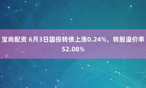 宝尚配资 6月3日国投转债上涨0.24%，转股溢价率52.08%