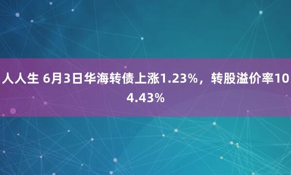 人人生 6月3日华海转债上涨1.23%，转股溢价率104.43%