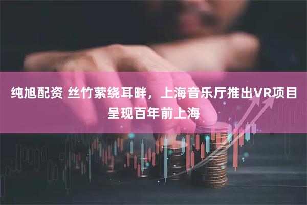 纯旭配资 丝竹萦绕耳畔，上海音乐厅推出VR项目呈现百年前上海