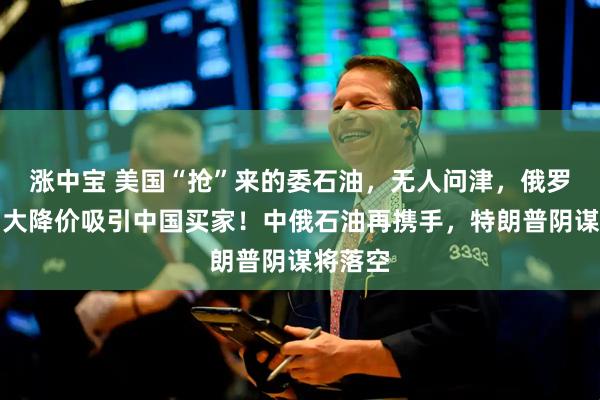 涨中宝 美国“抢”来的委石油，无人问津，俄罗斯石油大降价吸引中国买家！中俄石油再携手，特朗普阴谋将落空