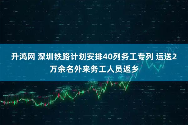 升鸿网 深圳铁路计划安排40列务工专列 运送2万余名外来务工人员返乡