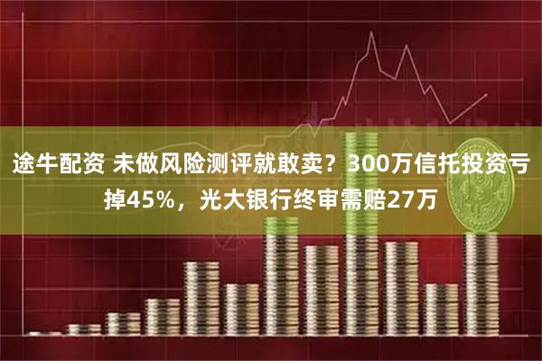 途牛配资 未做风险测评就敢卖？300万信托投资亏掉45%，光大银行终审需赔27万