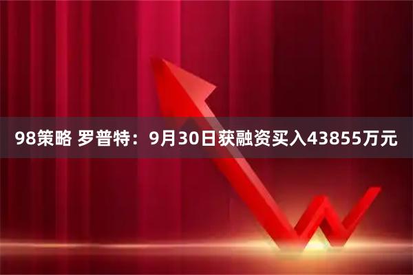 98策略 罗普特：9月30日获融资买入43855万元