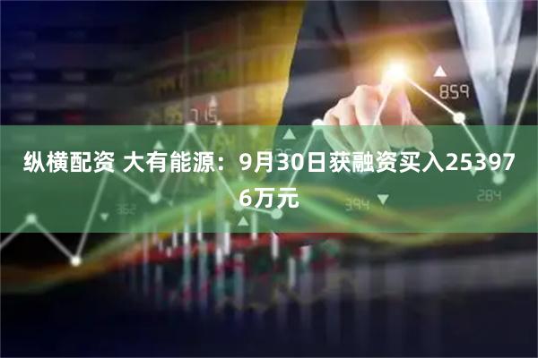 纵横配资 大有能源：9月30日获融资买入253976万元