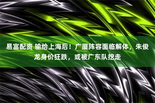 易富配资 输给上海后！广厦阵容面临解体，朱俊龙身价狂跌，或被广东队挖走