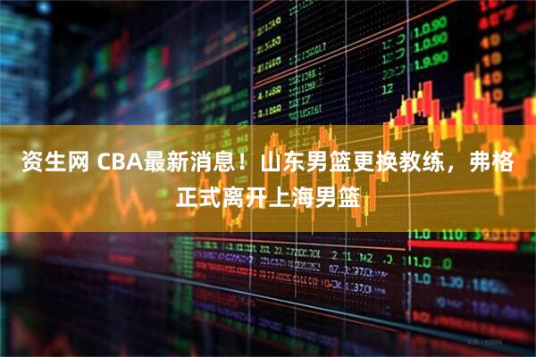 资生网 CBA最新消息！山东男篮更换教练，弗格正式离开上海男篮
